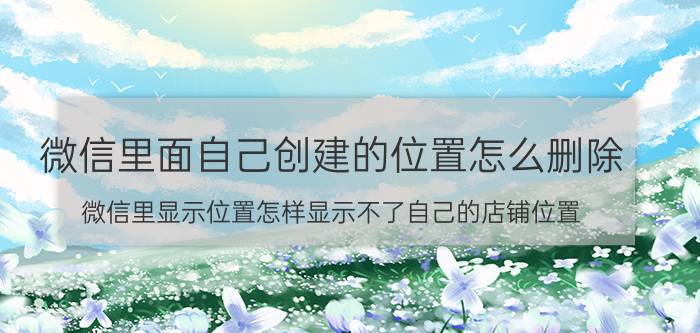 微信里面自己创建的位置怎么删除 微信里显示位置怎样显示不了自己的店铺位置？